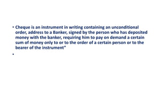 • Cheque is an instrument in writing containing an unconditional
order, address to a Banker, signed by the person who has deposited
money with the banker, requiring him to pay on demand a certain
sum of money only to or to the order of a certain person or to the
bearer of the instrument”
•
 