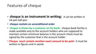 Features of cheque
• cheque is an instrument in writing: it can be written in
ink pen ball pen
• cheque contain an unconditional order
• cheque is drawn by a customer on his bank: cheque book facility is
made available only to the account holders who are supposed to
maintain certain minimum balance in the account check must be
signed by the customer that is the account holder
• Cheque must contain mention exact amount to be paid : it must be
written in figures and in words
 