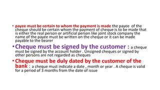 • payee must be certain to whom the payment is made the payee of the
cheque should be certain whom the payment of cheque is to be made that
is either the real person or artificial person like joint stock company the
name of the payee must be written on the cheque or it can be made
payable to the bearer
•Cheque must be signed by the customer : a cheque
must be signed by the account holder . Unsigned cheques or signed by
other persons are not regarded as cheques
• Cheque must be duly dated by the customer of the
bank : a cheque must indicate a date , month or year . A cheque is valid
for a period of 3 months from the date of issue
 