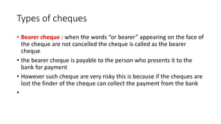Types of cheques
• Bearer cheque : when the words “or bearer” appearing on the face of
the cheque are not cancelled the cheque is called as the bearer
cheque
• the bearer cheque is payable to the person who presents it to the
bank for payment
• However such cheque are very risky this is because if the cheques are
lost the finder of the cheque can collect the payment from the bank
•
 