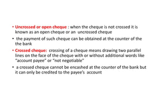 • Uncrossed or open cheque : when the cheque is not crossed it is
known as an open cheque or an uncrossed cheque
• the payment of such cheque can be obtained at the counter of the
the bank
• Crossed cheque: crossing of a cheque means drawing two parallel
lines on the face of the cheque with or without additional words like
“account payee” or “not negotiable”
• a crossed cheque cannot be encashed at the counter of the bank but
it can only be credited to the payee’s account
 