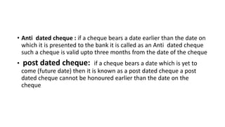 • Anti dated cheque : if a cheque bears a date earlier than the date on
which it is presented to the bank it is called as an Anti dated cheque
such a cheque is valid upto three months from the date of the cheque
• post dated cheque: if a cheque bears a date which is yet to
come (future date) then it is known as a post dated cheque a post
dated cheque cannot be honoured earlier than the date on the
cheque
 