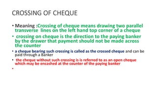 CROSSING OF CHEQUE
• Meaning :Crossing of cheque means drawing two parallel
transverse lines on the left hand top corner of a cheque
• crossing on cheque is the direction to the paying banker
by the drawer that payment should not be made across
the counter
• a cheque bearing such crossing is called as the crossed cheque and can be
paid through a Banker
• the cheque without such crossing is is referred to as an open cheque
which may be encashed at the counter of the paying banker
•
 