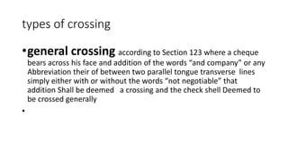 types of crossing
•general crossing according to Section 123 where a cheque
bears across his face and addition of the words “and company” or any
Abbreviation their of between two parallel tongue transverse lines
simply either with or without the words “not negotiable” that
addition Shall be deemed a crossing and the check shell Deemed to
be crossed generally
•
 