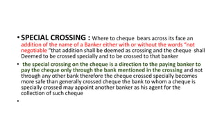 • SPECIAL CROSSING : Where to cheque bears across its face an
addition of the name of a Banker either with or without the words “not
negotiable “that addition shall be deemed as crossing and the cheque shall
Deemed to be crossed specially and to be crossed to that banker
• the special crossing on the cheque is a direction to the paying banker to
pay the cheque only through the bank mentioned in the crossing and not
through any other bank therefore the cheque crossed specially becomes
more safe than generally crossed cheque the bank to whom a cheque is
specially crossed may appoint another banker as his agent for the
collection of such cheque
•
 