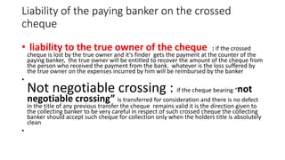 Liability of the paying banker on the crossed
cheque
• liability to the true owner of the cheque : if the crossed
cheque is lost by the true owner and it's finder gets the payment at the counter of the
paying banker, the true owner will be entitled to recover the amount of the cheque from
the person who received the payment from the bank. whatever is the loss suffered by
the true owner on the expenses incurred by him will be reimbursed by the banker
•
Not negotiable crossing : if the cheque bearing “not
negotiable crossing” is transferred for consideration and there is no defect
in the title of any previous transfer the cheque remains valid it is the direction given to
the collecting banker to be very careful in respect of such crossed cheque the collecting
banker should accept such cheque for collection only when the holders title is absolutely
clean
•
 