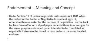 Endorsement - Meaning and Concept
• Under Section 15 of Indian Negotiable Instruments Act 1881 when
the maker for the holder of Negotiable Instrument signs it,
otherwise then as maker for the purpose of negotiation , on the back
for face there off or on a slip of paper annexed there to or so signs for
the same purpose a stamped paper intended to be completed as
negotiable instrument he is said to have endorse the same is called
endorser
•
 