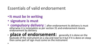 Essentials of valid endorsement
•It must be in writing
• signature is must
• compulsory delivery : after endorsement its delivery is must
otherwise it is incomplete as per section 31 and endorsement means
endorsement by delivery
• place of endorsement: generally it is done on the
backside of the instrument on a slip and next to it but if it is done on sleep
then some part of sign must come on the instrument
•
 