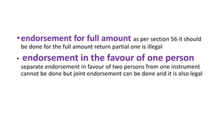 •endorsement for full amount as per section 56 it should
be done for the full amount return partial one is illegal
• endorsement in the favour of one person
separate endorsement in favour of two persons from one instrument
cannot be done but joint endorsement can be done and it is also legal
 