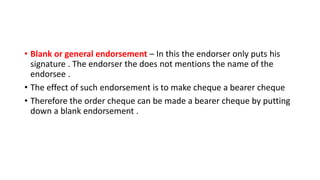 • Blank or general endorsement – In this the endorser only puts his
signature . The endorser the does not mentions the name of the
endorsee .
• The effect of such endorsement is to make cheque a bearer cheque
• Therefore the order cheque can be made a bearer cheque by putting
down a blank endorsement .
 