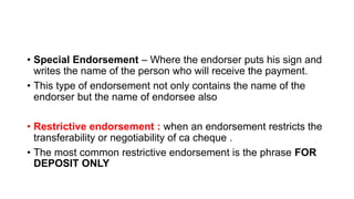 • Special Endorsement – Where the endorser puts his sign and
writes the name of the person who will receive the payment.
• This type of endorsement not only contains the name of the
endorser but the name of endorsee also
• Restrictive endorsement : when an endorsement restricts the
transferability or negotiability of ca cheque .
• The most common restrictive endorsement is the phrase FOR
DEPOSIT ONLY
 