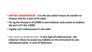 • PARTIAL ENDORSEMENT : it is the one which means to transfer to
cheque only for a part of its value .
• For eg the cheque is of 27000 rs and endorser only wants to endorse
the part of it like 12000.
• Legally such endorsement is not valid
• San recourse Endorsement : in this type of endorsement , the
endorser refuse to accept any liability on the instrument to any
subsequent party in case of dishonour
 