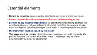 Essential elements
• It must be in writing :a mere verbal promise to pay is not a promissory note
• it must certainly be an Express promise for clear understanding to pay
• promise to pay must be unconditional : a conditional undertaking destroys the
negotiable character of a negotiable instrument therefore the promise to pay
must not depend upon happening of some event it must be payable absolutely
• the instrument must be signed by the maker
• The payee must be certain: the instrument must point out with certainity the
person to whom the promise has been made . the payee may be of the
ascertained by name or by designation
 