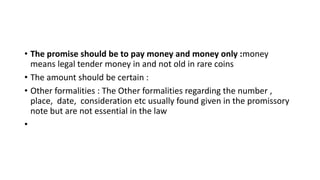 • The promise should be to pay money and money only :money
means legal tender money in and not old in rare coins
• The amount should be certain :
• Other formalities : The Other formalities regarding the number ,
place, date, consideration etc usually found given in the promissory
note but are not essential in the law
•
 