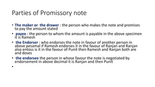 Parties of Promissory note
• The maker or the drawer : the person who makes the note and promises
to pay the amount stated
• payee : the person to whom the amount is payable in the above specimen
it is Ramesh
• the Endorser : who endorses the note in favour of another person in
above pesamal if Ramesh endorses it in the favour of Ranjan and Ranjan
also entoss is it in the favour of Punit then Ramesh and Ranjan both are
and doses
• the endorsee the person in whose favour the note is negotiated by
endorsement in above decimal it is Ranjan and then Punit
•
 