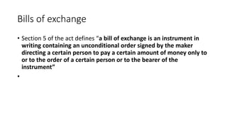 Bills of exchange
• Section 5 of the act defines “a bill of exchange is an instrument in
writing containing an unconditional order signed by the maker
directing a certain person to pay a certain amount of money only to
or to the order of a certain person or to the bearer of the
instrument”
•
 