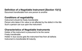 Definition of a Negotiable Instrument [Section 13(1)]  Document transferable from one person to another  Conditions of negotiability Instrument should be freely transferable  Person who takes it for value is not affected by the defect in the title  Such a person can sue upon the instrument  Characteristics of Negotiable Instruments  Holder of the instrument is presumed to be the owner Freely transferable  Holder in due course gets the instrument free from all defects  Instrument is transferable till maturity  Definition of a Negotiable Instrument [Section 13(1)]  Document transferable from one person to another  Conditions of negotiability Instrument should be freely transferable  Person who takes it for value is not affected by the defect in the title  Such a person can sue upon the instrument  Characteristics of Negotiable Instruments  Holder of the instrument is presumed to be the owner Freely transferable  Holder in due course gets the instrument free from all defects  Instrument is transferable till maturity  