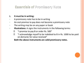 1. It must be in writing:
• A promissory note has to be in writing
• An oral promise to pay does not become a promissory note
• The writing may be on any paper or book
• Illustrations: A signs the instruments in the following terms:
🞄 “I promise to pay B or order Rs. 500”
🞄 “I acknowledge myself to be indebted to B in Rs. 1000 to be paid
on demand, for value received”
Both the above instruments are valid promissory notes.
 