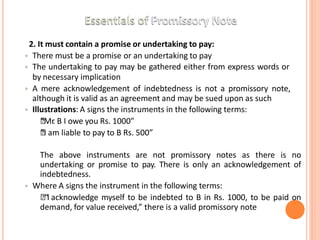 22. It must contain a promise or undertaking to pay:
• There must be a promise or an undertaking to pay
• The undertaking to pay may be gathered either from express words or
by necessary implication
• A mere acknowledgement of indebtedness is not a promissory note,
although it is valid as an agreement and may be sued upon as such
• Illustrations: A signs the instruments in the following terms:
🞄
“Mr
. B I owe you Rs. 1000”
🞄
“I am liable to pay to B Rs. 500”
The above instruments are not promissory notes as there is no
undertaking or promise to pay. There is only an acknowledgement of
indebtedness.
• Where A signs the instrument in the following terms:
🞄“I acknowledge myself to be indebted to B in Rs. 1000, to be paid on
demand, for value received,” there is a valid promissory note
 