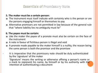 5. The maker must be a certain person:
⦿ The instrument must itself indicate with certainty who is the person or are
the persons engaging himself or themselves to pay
⦿ Alternative promisors are not permitted in law because of the general rule
that “where liability lies no ambiguity must lie”
6. The payee must be certain:
⦿ Like the maker the payee of a pronote must also be certain on the face of
the instrument
⦿ A note in favour of fictitious person is illegal and void
⦿ A pronote made payable to the maker himself is a nullity, the reason being
the same person is both the promisor and the promisee
• It is imperative that the promissory note should be duly authenticated
by the ‘signature’ of the maker
‘Signature’ means the writing or otherwise affixing a person’s name or
a mark to represent his name, by himself or by his authority with the
intention of authenticating a document
 