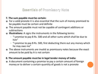 7. The sum payable must be certain:
⦿ For a valid pronote it is also essential that the sum of money promised to
be payable must be certain and definite
⦿ The amount payable must not be capable of contingent additions or
subtractions
⦿ Illustrations: A signs the instruments in the following terms:
• “I promise to pay B Rs. 500 and all other sums which shall be due to
him”
• “I promise to pay B Rs. 500, first deducting there out any money which
he may owe me”
⦿ The above instruments are invalid as promissory notes because the exact
amount to be paid by A is not certain
8. The amount payable must be in legal tender money of India:
⦿ A document containing a promise to pay a certain amount of foreign
money or to deliver a certain quantity of goods is not a pronote
 