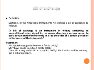 ⦿ Definition:
Section 5 of the Negotiable Instruments Act defines a Bill of Exchange as
follows:
“A bill of exchange is an instrument in writing containing an
unconditional order, signed by the maker, directing a certain person to
pay a certain sum of money only to, or to the order of, a certain person or
to the bearer of the instrument.”
Illustration:
Mr. X purchases goods from Mr. Y for Rs. 1000/-
Mr. Y buys goods from Mr. S for Rs. 1000/-
Then Mr. Y may order Mr. X to pay Rs. 1000/- Mr. S which will be nothing
but a bill of exchange.
 