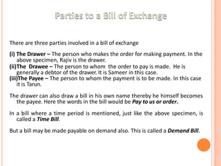There are three parties involved in a bill of exchange
(i) The Drawer – The person who makes the order for making payment. In the
above specimen, Rajiv is the drawer.
(ii)The Drawee – The person to whom the order to pay is made. He is
generally a debtor of the drawer. It is Sameer in this case.
(iii)The Payee – The person to whom the payment is to be made. In this case
it is Tarun.
The drawer can also draw a bill in his own name thereby he himself becomes
the payee. Here the words in the bill would be Pay to us or order.
In a bill where a time period is mentioned, just like the above specimen, is
called a Time Bill.
But a bill may be made payable on demand also. This is called a Demand Bill.
 