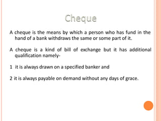 A cheque is the means by which a person who has fund in the
hand of a bank withdraws the same or some part of it.
A cheque is a kind of bill of exchange but it has additional
qualification namely-
1 it is always drawn on a specified banker and
2 it is always payable on demand without any days of grace.
 