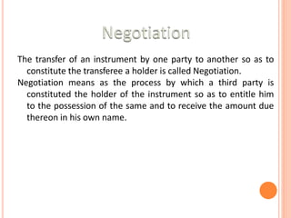 The transfer of an instrument by one party to another so as to
constitute the transferee a holder is called Negotiation.
Negotiation means as the process by which a third party is
constituted the holder of the instrument so as to entitle him
to the possession of the same and to receive the amount due
thereon in his own name.
 
