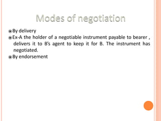 ⦿By delivery
⦿Ex-A the holder of a negotiable instrument payable to bearer ,
delivers it to B’s agent to keep it for B. The instrument has
negotiated.
⦿By endorsement
 