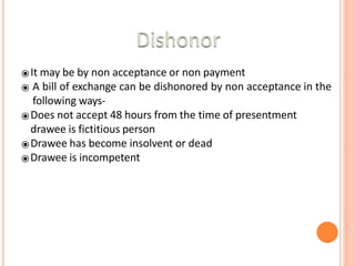 ⦿It may be by non acceptance or non payment
⦿ A bill of exchange can be dishonored by non acceptance in the
following ways-
⦿Does not accept 48 hours from the time of presentment
drawee is fictitious person
⦿Drawee has become insolvent or dead
⦿Drawee is incompetent
 