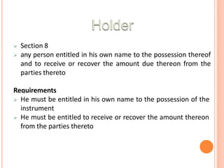  Section 8
 any person entitled in his own name to the possession thereof
and to receive or recover the amount due thereon from the
parties thereto
Requirements
 He must be entitled in his own name to the possession of the
instrument
 He must be entitled to receive or recover the amount thereon
from the parties thereto
 