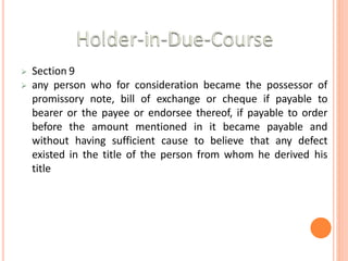  Section 9
 any person who for consideration became the possessor of
promissory note, bill of exchange or cheque if payable to
bearer or the payee or endorsee thereof, if payable to order
before the amount mentioned in it became payable and
without having sufficient cause to believe that any defect
existed in the title of the person from whom he derived his
title
 
