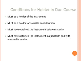  Must be a holder of the instrument
 Must be a holder for valuable consideration
 Must have obtained the instrument before maturity
 Must have obtained the instrument in good faith and with
reasonable caution
 