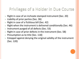  Right in case of an inchoate stamped instrument (Sec. 20)
 Liability of prior parties (Sec. 36)
 Right in case of a fictitious bill (Sec. 42)
 Right when the instrument is delivered conditionally (Sec. 46)
 Instrument purged of all defects (Sec. 53)
 Right in case of prior defects in the instrument (Sec. 58)
 Presumption as to title (Sec. 118)
 Estoppel against denying the original validity of the instrument
(Sec. 120)
 