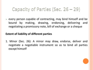  every person capable of contracting, may bind himself and be
bound by making, drawing, endorsing, delivering and
negotiating a promissory note, bill of exchange or a cheque
Extent of liability of different parties
1. Minor (Sec. 26): A minor may draw, endorse, deliver and
negotiate a negotiable instrument so as to bind all parties
except himself
 
