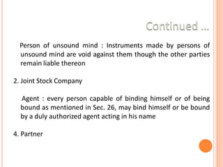 Person of unsound mind : Instruments made by persons of
unsound mind are void against them though the other parties
remain liable thereon
2. Joint Stock Company
3. Agent : every person capable of binding himself or of being
bound as mentioned in Sec. 26, may bind himself or be bound
by a duly authorized agent acting in his name
4. Partner
 