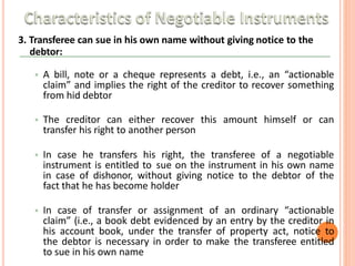 3. Transferee can sue in his own name without giving notice to the
debtor:
• A bill, note or a cheque represents a debt, i.e., an “actionable
claim” and implies the right of the creditor to recover something
from hid debtor
• The creditor can either recover this amount himself or can
transfer his right to another person
• In case he transfers his right, the transferee of a negotiable
instrument is entitled to sue on the instrument in his own name
in case of dishonor, without giving notice to the debtor of the
fact that he has become holder
• In case of transfer or assignment of an ordinary “actionable
claim” (i.e., a book debt evidenced by an entry by the creditor in
his account book, under the transfer of property act, notice to
the debtor is necessary in order to make the transferee entitled
to sue in his own name
 