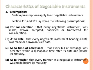 4. Presumptions:
Certain presumptions apply to all negotiable instruments.
Section 118 and 119 lay down the following presumptions:
(a) For consideration : that every negotiable instrument, was
made, drawn, accepted, endorsed or transferred for
consideration.
(b) As to date : that every negotiable instrument bearing a date
was made or drawn on such date.
(c) As to time of acceptance : that every bill of exchange was
accepted within a reasonable time after its date and before
its maturity.
(d) As to transfer: that every transfer of a negotiable instrument
was made before its maturity
 