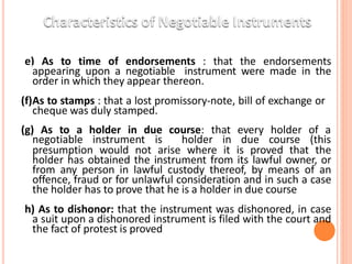 (e) As to time of endorsements : that the endorsements
appearing upon a negotiable instrument were made in the
order in which they appear thereon.
(f)As to stamps : that a lost promissory-note, bill of exchange or
cheque was duly stamped.
(g) As to a holder in due course: that every holder of a
negotiable instrument is holder in due course (this
presumption would not arise where it is proved that the
holder has obtained the instrument from its lawful owner, or
from any person in lawful custody thereof, by means of an
offence, fraud or for unlawful consideration and in such a case
the holder has to prove that he is a holder in due course
(h) As to dishonor: that the instrument was dishonored, in case
a suit upon a dishonored instrument is filed with the court and
the fact of protest is proved
 