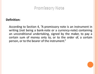 Definition:
According to Section 4, “A promissory note is an instrument in
writing (not being a bank-note or a currency-note) containing
an unconditional undertaking, signed by the maker, to pay a
certain sum of money only to, or to the order of, a certain
person, or to the bearer of the instrument.”
 