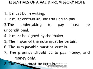 ESSENTIALS OF A VALID PROMISSORY NOTE


1. It must be in writing.
2. It must contain an undertaking to pay.
3.The      undertaking        to              pay                must   be
unconditional.
4. It must be signed by the maker.
5. The maker of the note must be certain.
6. The sum payable must be certain.
7. The promise should be to pay money, and
        money only.
8. The payee must be certain.          Dr. Akansha Jain email:
                            dr.akanshajain@gmail.com blog –
                             http://drakanshajain.blogspot.in
 