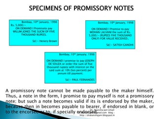 SPECIMENS OF PROMISSORY NOTES

          Bombay, 10th January, 1998                                  Bombay, 10th January, 1998
  Rs. 5,000/-
      ON DEMAND I Promiseto pay                                 ON DEMAND I Promise to pay
   WILLIM JONES THE SUCM OF FIVE                               MOHAN LALVANI the sum of Rs.
          THOUSAND RUPEES.                                    5,000/- (RUPEES FIVE THOUSAND
                                                                ONLY) FOR VALUE RECEIVED..
                  Sd/- Henery Brown
                                                                              Sd/- SATISH GANDHI


                                       Bombay, 10th January, 1998

                            ON DEMAND I promise to pay JOSEPH
                             DE SOUZA or order the sum of five
                            thousand rupees with interest on the
                              said sum at 10% (ten percent) per
                                     annum till payment.

                                           Sd/- PAUL FERNANDES



A promissory note cannot be made payable to the maker himself.
Thus, a note in the form, I promise to pay myself is not a promissory
note; but such a note becomes valid if its is endorsed by the maker,
because then in becomes payable to bearer, if endorsed in blank, or
                                               Dr. Akansha Jain email:
to the encorsee or to, if specially endorsed.
                                     dr.akanshajain@gmail.com blog –
                                                      http://drakanshajain.blogspot.in
 
