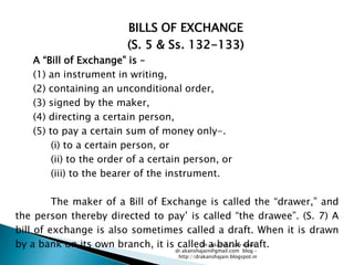 BILLS OF EXCHANGE
                        (S. 5 & Ss. 132-133)
   A ―Bill of Exchange‖ is –
   (1) an instrument in writing,
   (2) containing an unconditional order,
   (3) signed by the maker,
   (4) directing a certain person,
   (5) to pay a certain sum of money only-.
        (i) to a certain person, or
        (ii) to the order of a certain person, or
        (iii) to the bearer of the instrument.

         The maker of a Bill of Exchange is called the ―drawer,‖ and
the person thereby directed to pay‘ is called ―the drawee‖. (S. 7) A
bill of exchange is also sometimes called a draft. When it is drawn
by a bank on its own branch, it is called a bank email:
                                        Dr. Akansha Jain draft.
                                   dr.akanshajain@gmail.com blog –
                                    http://drakanshajain.blogspot.in
 