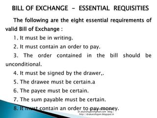 BILL OF EXCHANGE – ESSENTIAL REQUISITIES
   The following are the eight essential requirements of
valid Bill of Exchange :
   1. It must be in writing.
   2. It must contain an order to pay.
   3. The order contained in the bill should be
unconditional.
   4. It must be signed by the drawer,.
   5. The drawee must be certain.a
   6. The payee must be certain.
   7. The sum payable must be certain.
   8. It must contain an order to Dr. Akansha Jain blog –
                                       pay money.
                            dr.akanshajain@gmail.com
                                                     email:

                                     http://drakanshajain.blogspot.in
 