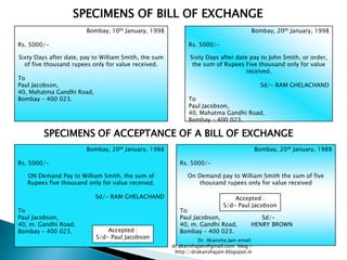 SPECIMENS OF BILL OF EXCHANGE
                        Bombay, 10th January, 1998                                      Bombay, 20th January, 1998

Rs. 5000/-                                                    Rs. 5000/-

Sixty Days after date, pay to William Smith, the sum          Sixty Days after date pay to John Smith, or order,
  of five thousand rupees only for value received.             the sum of Rupees Five thousand only for value
                                                                                   received.
To
Paul Jacobson,                                                                                Sd/- RAM GHELACHAND
40, Mahatma Gandhi Road,
Bombay – 400 023.                                             To
                                                              Paul Jacobson,
                                                              40, Mahatma Gandhi Road,
                                                              Bombay – 400 023.

         SPECIMENS OF ACCEPTANCE OF A BILL OF EXCHANGE
                        Bombay, 20th January, 1988                                          Bombay, 20th January, 1988

Rs. 5000/-                                                Rs. 5000/-

   ON Demand Pay to William Smith, the sum of                On Demand pay to William Smith the sum of five
   Rupees five thousand only for value received.                 thousand rupees only for value received

                           Sd/- RAM GHELACHAND                                  Accepted :
                                                                            S/d- Paul Jacobson
To                                                        To
Paul Jacobson,                                            Paul Jacobson,                   Sd/-
40, m. Gandhi Road,                                       40, m. Gandhi Road,           HENRY BROWN
Bombay – 400 023.              Accepted :                 Bombay – 400 023.
                           S/d- Paul Jacobson                     Dr. Akansha Jain email:
                                                       dr.akanshajain@gmail.com blog –
                                                        http://drakanshajain.blogspot.in
 