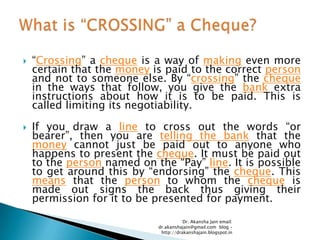    ―Crossing‖ a cheque is a way of making even more
    certain that the money is paid to the correct person
    and not to someone else. By ―crossing‖ the cheque
    in the ways that follow, you give the bank extra
    instructions about how it is to be paid. This is
    called limiting its negotiability.

   If you draw a line to cross out the words ―or
    bearer‖, then you are telling the bank that the
    money cannot just be paid out to anyone who
    happens to present the cheque. It must be paid out
    to the person named on the ―Pay‖ line. It is possible
    to get around this by ―endorsing‖ the cheque. This
    means that the person to whom the cheque is
    made out signs the back thus giving their
    permission for it to be presented for payment.

                                       Dr. Akansha Jain email:
                            dr.akanshajain@gmail.com blog –
                             http://drakanshajain.blogspot.in
 