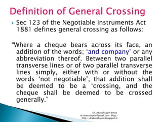    Sec 123 of the Negotiable Instruments Act
    1881 defines general crossing as follows:

―Where a cheque bears across its face, an
 addition of the words; ‗and company‘ or any
 abbreviation thereof. Between two parallel
 transverse lines or of two parallel transverse
 lines simply, either with or without the
 words ‗not negotiable‘, that addition shall
 be deemed to be a ‗crossing, and the
 cheque shall be deemed to be crossed
 generally.‖
                                   Dr. Akansha Jain email:
                        dr.akanshajain@gmail.com blog –
                         http://drakanshajain.blogspot.in
 