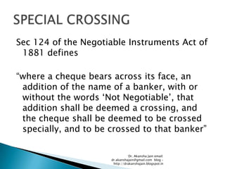 Sec 124 of the Negotiable Instruments Act of
 1881 defines

―where a cheque bears across its face, an
 addition of the name of a banker, with or
 without the words ‗Not Negotiable‘, that
 addition shall be deemed a crossing, and
 the cheque shall be deemed to be crossed
 specially, and to be crossed to that banker‖

                                 Dr. Akansha Jain email:
                      dr.akanshajain@gmail.com blog –
                       http://drakanshajain.blogspot.in
 