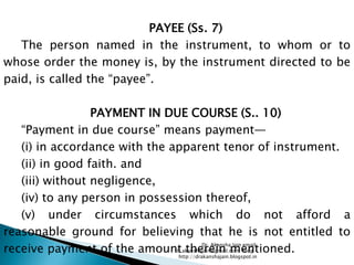 PAYEE (Ss. 7)
   The person named in the instrument, to whom or to
whose order the money is, by the instrument directed to be
paid, is called the ―payee‖.

                 PAYMENT IN DUE COURSE (S.. 10)
   ―Payment in due course‖ means payment—
   (i) in accordance with the apparent tenor of instrument.
   (ii) in good faith. and
   (iii) without negligence,
   (iv) to any person in possession thereof,
   (v) under circumstances which do not afford a
reasonable ground for believing that he is not entitled to
receive payment of the amount therein mentioned.
                                          Dr. Akansha Jain email:
                               dr.akanshajain@gmail.com blog –
                                http://drakanshajain.blogspot.in
 